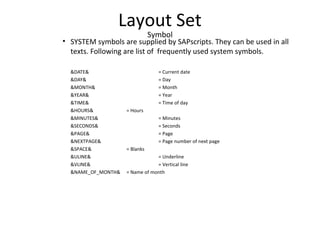 Layout Set
Symbol
• SYSTEM symbols are supplied by SAPscripts. They can be used in all
texts. Following are list of frequently used system symbols.
&DATE& = Current date
&DAY& = Day
&MONTH& = Month
&YEAR& = Year
&TIME& = Time of day
&HOURS& = Hours
&MINUTES& = Minutes
&SECONDS& = Seconds
&PAGE& = Page
&NEXTPAGE& = Page number of next page
&SPACE& = Blanks
&ULINE& = Underline
&VLINE& = Vertical line
&NAME_OF_MONTH& = Name of month
 