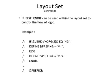 Layout Set
Commands
• IF..ELSE..ENDIF can be used within the layout set to
control the flow of logic.
Example :
/: IF &VBRK-VKORG(2)& EQ ‘HG’.
/: DEFINE &PREFIX& = ‘Mr.’.
/: ELSE.
/: DEFINE &PREFIX& = ‘Mrs.’.
/: ENDIF.
.
/ &PREFIX&
 