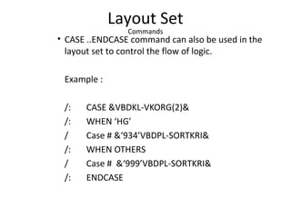 Layout Set
Commands
• CASE ..ENDCASE command can also be used in the
layout set to control the flow of logic.
Example :
/: CASE &VBDKL-VKORG(2)&
/: WHEN ‘HG’
/ Case # &‘934’VBDPL-SORTKRI&
/: WHEN OTHERS
/ Case # &‘999’VBDPL-SORTKRI&
/: ENDCASE
 