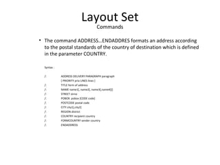Layout Set
Commands
• The command ADDRESS…ENDADDRES formats an address according
to the postal standards of the country of destination which is defined
in the parameter COUNTRY.
Syntax :
/: ADDRESS DELIVERY PARAGRAPH paragraph
[ PRIORITY prio LINES lines ]
/: TITLE form of address
/: NAME name1[, name2[, name3[,name4]]]
/: STREET strno
/: POBOX pobox [CODE code]
/: POSTCODE postal code
/: CITY city1[,city2]
/: REGION district
/: COUNTRY recipient country
/: FORMCOUNTRY sender country
/: ENDADDRESS
 