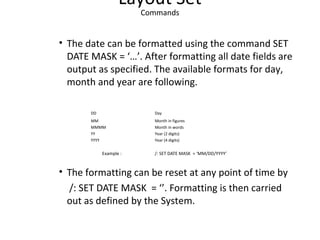 Layout Set
Commands
• The date can be formatted using the command SET
DATE MASK = ‘…’. After formatting all date fields are
output as specified. The available formats for day,
month and year are following.
DD Day
MM Month in figures
MMMM Month in words
YY Year (2 digits)
YYYY Year (4 digits)
Example : /: SET DATE MASK = ‘MM/DD/YYYY’
• The formatting can be reset at any point of time by
/: SET DATE MASK = ‘’. Formatting is then carried
out as defined by the System.
 