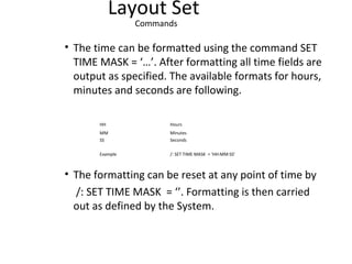 Layout Set
Commands
• The time can be formatted using the command SET
TIME MASK = ‘…’. After formatting all time fields are
output as specified. The available formats for hours,
minutes and seconds are following.
HH Hours
MM Minutes
SS Seconds
Example /: SET TIME MASK = ‘HH:MM:SS’
• The formatting can be reset at any point of time by
/: SET TIME MASK = ‘’. Formatting is then carried
out as defined by the System.
 
