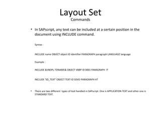 Layout Set
Commands
• In SAPscript, any text can be included at a certain position in the
document using INCLUDE command.
Syntax :
INCLUDE name OBJECT object ID identifier PARAGRAPH paragraph LANGUAGE language
Example :
INCLUDE &VBDPL-TDNAME& OBJECT VBBP ID 0001 PARAGRAPH IT
INCLUDE ‘SD_TEXT’ OBJECT TEXT ID SDVD PARAGRAPH HT
• There are two different types of text handled in SAPscript. One is APPLICATION TEXT and other one is
STANDARD TEXT.
 