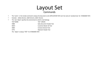 Layout Set
Commands
• The ‘name’ in the include command is always the document no for APPLICATION TEXT and the name of standard text for STANDARD TEXT.
• Example : vbdka-tdname, vbdkl-tdname, vbdkr-tdname.
• The text ‘object’ specifies the environment to which a text belongs.
TEXT NAME TEXT ORIGIN
VBBK Sales document Header Text
KNVV Customer Master SD Text
VBKA Contacts General Text
VTTK Shipment Header Text
The ‘object’ is always ‘TEXT’ for STANDARD TEXT.
 