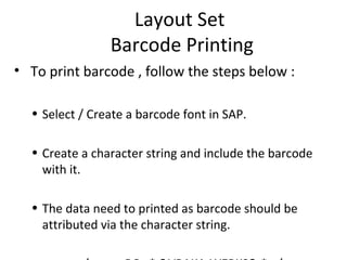 Layout Set
Barcode Printing
• To print barcode , follow the steps below :
• Select / Create a barcode font in SAP.
• Create a character string and include the barcode
with it.
• The data need to printed as barcode should be
attributed via the character string.
 