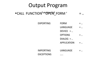Output Program
Function Call•CALL FUNCTION ‘ OPEN_FORM ’ = ..
EXPORTING FORM = ..
LANGUAGE = ..
DEVICE = ..
OPTIONS = ..
DIALOG = ..
APPLICATION = ..
IMPORTING LANGUAGE = ..
EXCEPTIONS …..
 