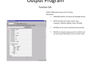 Output Program
Function Call
•OPEN_FORM opens layout set for Printing .
•Parameters
• LANGUAGE defines the layout set language version .
• DEVICE specifies the output device type .
( Example : PRINTER, SCREEN, TELEX, TELEFAX)
• OPTIONS can be used to specify the print preview.
• DIALOG can request a pop-up screen on which user
can enter spool information such as printer name.
 