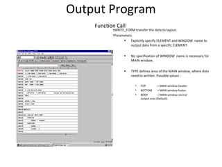 Output Program
Function Call
•WRITE_FORM transfer the data to layout.
•Parameters
• Explicitly specify ELEMENT and WINDOW name to
output data from a specific ELEMENT.
• No specification of WINDOW name is necessary for
MAIN window.
• TYPE defines area of the MAIN window, where data
need to written. Possible values :
• TOP = MAIN window header.
• BOTTOM = MAIN window footer.
• BODY = MAIN window normal
output area (Default).
 