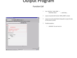 Output Program
Function Call
• CALL FUNCTION ‘ CLOSE_FORM ’ = ..
EXPORTING RESULT = .. EXCEPTIONS…..
• Layout set opened with function ‘OPEN_FORM’ is closed.
• Layout set must be closed before being able to output the data
on the screen or printer.
• Possible exceptions :
• UNOPENED = No open layout set.
 