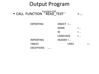 Output Program
Function Call
• CALL FUNCTION ‘ READ_TEXT ’ = ..
EXPORTING OBJECT = ..
NAME = ..
ID = ..
LANGUAGE = ..
IMPORTING HEADER = ..
TABLES LINES = ..
EXCEPTIONS …..
 