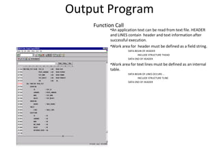 Output Program
Function Call
•An application text can be read from text file. HEADER
and LINES contain header and text information after
successful execution.
•Work area for header must be defined as a field string.
DATA BEGIN OF HEADER
INCLUDE STRUCTURE THEAD
DATA END OF HEADER
•Work area for text lines must be defined as an internal
table.
DATA BEGIN OF LINES OCCURS ...
INCLUDE STRUCTURE TLINE
DATA END OF HEADER
 