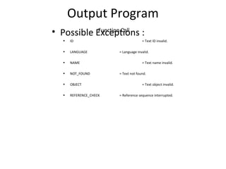 Output Program
Function Call
• Possible Exceptions :
• ID = Text ID invalid.
• LANGUAGE = Language invalid.
• NAME = Text name invalid.
• NOT_FOUND = Text not found.
• OBJECT = Text object invalid.
• REFERENCE_CHECK = Reference sequence interrupted.
 