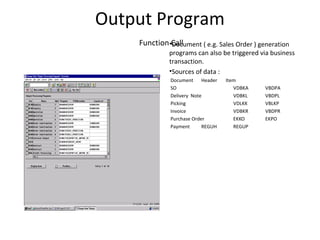 Output Program
Function Call•Document ( e.g. Sales Order ) generation
programs can also be triggered via business
transaction.
•Sources of data :
Document Header Item
SO VDBKA VBDPA
Delivery Note VDBKL VBDPL
Picking VDLKK VBLKP
Invoice VDBKR VBDPR
Purchase Order EKKO EKPO
Payment REGUH REGUP
 