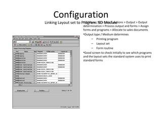 Configuration
Linking Layout set to Program: SD Module•SD Menu: SD > Basic functions > Output > Output
determination > Process output and forms > Assign
forms and programs > Allocate to sales documents
•Output type / Medium determines
– Printing program
– Layout set
– Form routine
•Good screen to check initially to see which programs
and the layout sets the standard system uses to print
standard forms
 