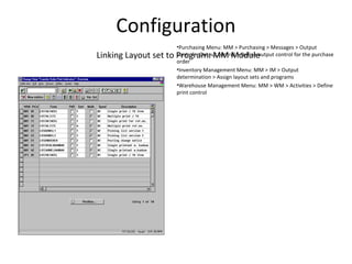 Configuration
Linking Layout set to Program: MM Module
•Purchasing Menu: MM > Purchasing > Messages > Output
control > Output control > Define output control for the purchase
order
•Inventory Management Menu: MM > IM > Output
determination > Assign layout sets and programs
•Warehouse Management Menu: MM > WM > Activities > Define
print control
 
