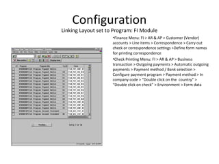 Configuration
Linking Layout set to Program: FI Module
•Finance Menu: FI > AR & AP > Customer (Vendor)
accounts > Line items > Correspondence > Carry out
check or correspondence settings >Define form names
for printing correspondence
•Check Printing Menu: FI > AR & AP > Business
transaction > Outgoing payments > Automatic outgoing
payments > Payment method / Bank selection >
Configure payment program > Payment method > In
company code > “Double click on the country” >
“Double click on check” > Environment > Form data
 