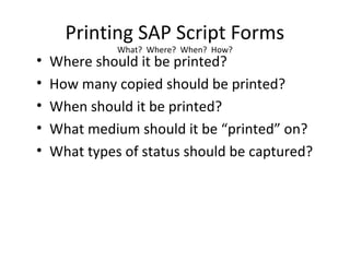 Printing SAP Script Forms
What? Where? When? How?
• Where should it be printed?
• How many copied should be printed?
• When should it be printed?
• What medium should it be “printed” on?
• What types of status should be captured?
 