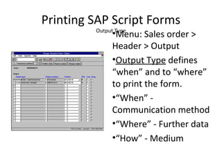 Printing SAP Script Forms
Output Type
•Menu: Sales order >
Header > Output
•Output Type defines
“when” and to “where”
to print the form.
•“When” -
Communication method
•“Where” - Further data
•“How” - Medium
 