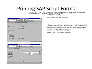 Printing SAP Script Forms
Collective Printing (Send time = 1)•Execute Program RSNAST00 using Transaction SA38.
Transaction OVNN.
•Can define and use variants.
•Only the output types with timing = 1 will be detected
•Only the output type with status = 0 will be detected
unless Send Again field is checked
•Object key = Document number
 