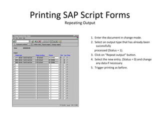 Printing SAP Script Forms
Repeating Output
1. Enter the document in change mode.
2. Select an output type that has already been
successfully
processed (Status = 1).
3. Click on “Repeat output” button.
4. Select the new entry. (Status = 0) and change
any data if necessary
5. Trigger printing as before.
 