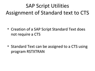 SAP Script Utilities
Assignment of Standard text to CTS
• Creation of a SAP Script Standard Text does
not require a CTS
• Standard Text can be assigned to a CTS using
program RSTXTRAN
 