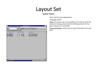 Layout Set
Some Facts
•Client specific (client-dependent)
•Language specific
•Note: If the layout set is not available in the client in which the
document is being printed, then the SAPscript checks for the
style or layout set in client 000.
•Recommendation: Keep only one copy of the layout set in one
client.
 