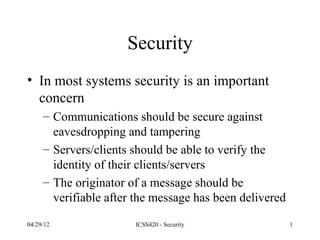 Security
• In most systems security is an important
  concern
     – Communications should be secure against
       eavesdropping and tampering
     – Servers/clients should be able to verify the
       identity of their clients/servers
     – The originator of a message should be
       verifiable after the message has been delivered

04/29/12               ICSS420 - Security                1
 