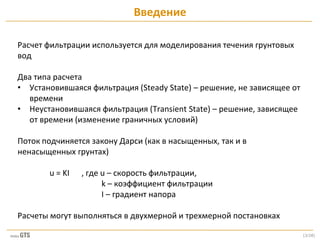 [3/28]
Расчет фильтрации используется для моделирования течения грунтовых
вод
Два типа расчета
• Установившаяся фильтрация (Steady State) – решение, не зависящее от
времени
• Неустановившаяся фильтрация (Transient State) – решение, зависящее
от времени (изменение граничных условий)
Поток подчиняется закону Дарси (как в насыщенных, так и в
ненасыщенных грунтах)
u = KI , где u – скорость фильтрации,
k – коэффициент фильтрации
I – градиент напора
Расчеты могут выполняться в двухмерной и трехмерной постановках
Введение
 
