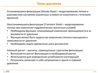 [4/28]
Установившаяся фильтрация (Steady State) – моделирование потока в
равновесном состоянии (граничные условия не изменяются с течением
времени)
Неустановившаяся фильтрация (Transient State) – моделирование
потока при изменении гидравлических граничных условий
• Необходима функция, описывающая изменение проницаемости в за
висимости от давления
• Функция может быть задана как изменение степени насыщения в
зависимости от давления
• Необходимо задать временные шаги для расчета
Связный расчет – расчеты, совмещенные с расчетом фильтрации
• Выполняется расчет фильтрации и необходимый расчет
• Используется для определения устойчивости конструкций
• Результаты включают в себя напряжения в грунте и поровое
давление
Типы расчетов
 