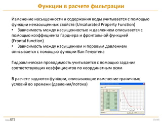 [5/28]
Изменение насыщенности и содержания воды учитывается с помощью
функции ненасыщенных свойств (Unsaturated Property Function)
• Зависимость между насыщенностью и давлением описывается с
помощью коэффициента Гарднера и фронтальной функцией
(Frontal function)
• Зависимость между насыщением и поровым давлением
описывается с помощью функции Ван Генухтена
Гидравлическая проводимость учитывается с помощью задания
соответствующих коэффициентов по координатным осям
В расчете задаются функции, описывающие изменение граничных
условий во времени (давления/потока)
Функции в расчете фильтрации
 