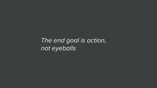The end goal is action,
not eyeballs
 