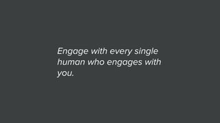 Engage with every single
human who engages with
you.
 