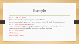 Exemplo
SELECT * FROM Clientes;
Neste caso são trazidos todos os registros da tabela Clientes.
Mas se, por exemplo, só quisermos trazer o nome e o telefone da tabela Clientes, utilizamos:
SELECT nome, telefone FROM Clientes;
Com o uso da cláusula WHERE, podemos filtrar os registros que são retornados. Neste caso
podemos por exemplo, trazer apenas os registros cujo nome seja Maria:
SELECT nome, telefone
FROM Clientes
WHERE nome='Maria';
 