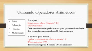 Utilizando Operadores Aritméticos
+ Soma
- Subtração
/ Divisão
* Multiplicação
Exemplo:
Select nome, salario =(salario * 1.1)
From vendedor;
Com este comando podemos ver para quanto vai o salario
dos vendedores caso tenham 10 % de aumento.
E se fosse para alterar...
Update vendedores set salario = salario * 1.1
Where categoria =’A’;
Todos da categoria A teriam 10% de aumento.
 