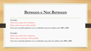 Between e Not Between
Exemplo:
Select nome, salario from vendedores
Where salario between 1000 and 2000;
Com este comando podemos ver os vendedores que tem salário entre 1000 e 2000.
Exemplo:
Select nome, salario from vendedores
Where salario not between 1000 and 2000;
Com este comando podemos ver os vendedores que não tem salário entre 1000 e 2000.
 