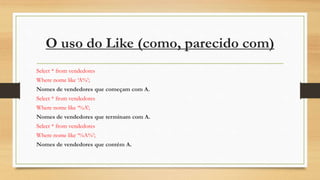 O uso do Like (como, parecido com)
Select * from vendedores
Where nome like ‘A%’;
Nomes de vendedores que começam com A.
Select * from vendedores
Where nome like ‘%A’;
Nomes de vendedores que terminam com A.
Select * from vendedores
Where nome like ‘%A%’;
Nomes de vendedores que contém A.
 