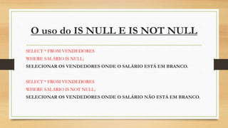 O uso do IS NULL E IS NOT NULL
SELECT * FROM VENDEDORES
WHERE SALARIO IS NULL;
SELECIONAR OS VENDEDORES ONDE O SALÁRIO ESTÁ EM BRANCO.
SELECT * FROM VENDEDORES
WHERE SALARIO IS NOT NULL;
SELECIONAR OS VENDEDORES ONDE O SALÁRIO NÃO ESTÁ EM BRANCO.
 