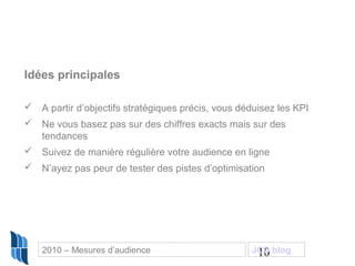10
Idées principales
 A partir d’objectifs stratégiques précis, vous déduisez les KPI
 Ne vous basez pas sur des chiffres exacts mais sur des
tendances
 Suivez de manière régulière votre audience en ligne
 N’ayez pas peur de tester des pistes d’optimisation
2010 – Mesures d’audience JCD blog
 