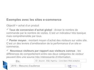 12
Exemples avec les sites e-commerce
Objectif = achat d’un produit
 Taux de conversion d’achat global : diviser le nombre de
commande par le nombre de visites. C’est un indicateur très basique
mais compréhensible par tous.
 Panier moyen : montant moyen d’achat des visiteurs sur votre site.
C’est un des leviers d’amélioration de la performance d’un site e-
commerce.
 Nouveaux visiteurs par rapport aux visiteurs connus : les
différences de comportement entre ces deux catégories de visiteur
peuvent être une source très intéressante d’information.
Etc. Cf : Source : SQLI Agency – Livre blanc Web analytics.
2010 – Mesures d’audience JCD blog
 