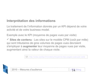 14
Interprétation des informations
Le traitement de l’information donnée par un KPI dépend de votre
activité et de votre business model.
Exemple avec le KPI (moyenne de pages vues par visite)
 Sites de contenu : Les sites sur le modèle CPM (coût par mille)
qui sont tributaires de gros volumes de pages vues devraient
s'employer à augmenter leur moyenne de pages vues par visite,
augmentant ainsi la valeur de chaque visite.
Cf : http://www.webkpi.fr/contenu/moyenne-des-pages-vues-par-visite
2010 – Mesures d’audience JCD blog
 