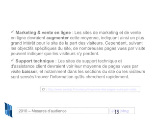 15
 Marketing & vente en ligne : Les sites de marketing et de vente
en ligne devraient augmenter cette moyenne, indiquant ainsi un plus
grand intérêt pour le site de la part des visiteurs. Cependant, suivant
les objectifs spécifiques du site, de nombreuses pages vues par visite
peuvent indiquer que les visiteurs s'y perdent.
 Support technique : Les sites de support technique et
d'assistance client devraient voir leur moyenne de pages vues par
visite baisser, et notamment dans les sections du site où les visiteurs
sont sensés trouver l'information qu'ils cherchent rapidement.
Cf : http://www.webkpi.fr/contenu/moyenne-des-pages-vues-par-visite
2010 – Mesures d’audience JCD blog
 