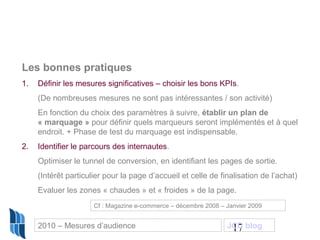 17
Les bonnes pratiques
1. Définir les mesures significatives – choisir les bons KPIs.
(De nombreuses mesures ne sont pas intéressantes / son activité)
En fonction du choix des paramètres à suivre, établir un plan de
« marquage » pour définir quels marqueurs seront implémentés et à quel
endroit. + Phase de test du marquage est indispensable.
2. Identifier le parcours des internautes.
Optimiser le tunnel de conversion, en identifiant les pages de sortie.
(Intérêt particulier pour la page d’accueil et celle de finalisation de l’achat)
Evaluer les zones « chaudes » et « froides » de la page.
Cf : Magazine e-commerce – décembre 2008 – Janvier 2009
2010 – Mesures d’audience JCD blog
 