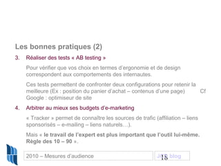 18
Les bonnes pratiques (2)
3. Réaliser des tests « AB testing »
Pour vérifier que vos choix en termes d’ergonomie et de design
correspondent aux comportements des internautes.
Ces tests permettent de confronter deux configurations pour retenir la
meilleure (Ex : position du panier d’achat – contenus d’une page) Cf
Google : optimiseur de site
4. Arbitrer au mieux ses budgets d’e-marketing
« Tracker » permet de connaître les sources de trafic (affiliation – liens
sponsorisés – e-mailing – liens naturels…).
Mais « le travail de l’expert est plus important que l’outil lui-même.
Règle des 10 – 90 ».
2010 – Mesures d’audience JCD blog
 