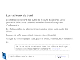 20
Les tableaux de bord
Les tableaux de bord des outils de mesure d’audience vous
permettent de suivre une centaine de critères d’analyse et
d’indicateurs.
Ex : Fréquentation du site (nombres de visites, pages vues, durée des
visites…)
Sources de trafic (accès direct, moteurs, sites référents)
Analyse du contenu (pages vues, pages d’entrée, de sortie, taux de rebond)
Etc.
“Le risque est de se retrouver avec des tableaux à rallonge
dans une interface incompréhensible” Cf Webkpi.fr
2010 – Mesures d’audience JCD blog
 