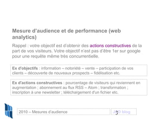 3
Mesure d’audience et de performance (web
analytics)
Rappel : votre objectif est d’obtenir des actions constructives de la
part de vos visiteurs. Votre objectif n’est pas d’être 1er sur google
pour une requête même très concurrentielle.
Ex d'objectifs : information – notoriété – vente – participation de vos
clients – découverte de nouveaux prospects – fidélisation etc.
Ex d'actions constructives : pourcentage de visiteurs qui reviennent en
augmentation ; abonnement au flux RSS – Atom ; transformation ;
inscription à une newsletter ; téléchargement d'un fichier etc.
2010 – Mesures d’audience JCD blog
 