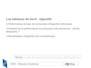 33
Les tableaux de bord : objectifs
o Performance et taux de conversion d'objectifs individuels
o Analyse de la performance du processus de conversion : points
bloquants ?
o Monétisation d'objectifs non commerciaux
Source : le plan de formation de Julien Coquet Ranking Metrics
2010 – Mesures d’audience JCD blog
 