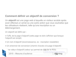 34
Comment définir un objectif de conversion ?
Un objectif est une page web à laquelle un visiteur accède après
avoir effectué un achat ou une autre action que vous souhaitez que
les utilisateurs réalisent, telle qu'une inscription ou un
téléchargement.
Un objectif est défini par :
o l’URL de la page d’objectif (cette page ne doit s’afficher que lorsque
l’objectif est rempli)
o Un nom d’objectif (reconnaissance, ex : inscription newsletter)
o Un entonnoir de conversion (chemin d’accès à la page d’objectif)
o Une valeur d’objectif (valeur qui permet de calculer le ROI)Cf
centre d’aide Google Analytics
2010 – Mesures d’audience JCD blog
 