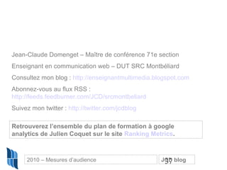 37
Jean-Claude Domenget – Maître de conférence 71e section
Enseignant en communication web – DUT SRC Montbéliard
Consultez mon blog : http://enseignantmultimedia.blogspot.com
Abonnez-vous au flux RSS :
http://feeds.feedburner.com/JCD/srcmontbeliard
Suivez mon twitter : http://twitter.com/jcdblog
Retrouverez l’ensemble du plan de formation à google
analytics de Julien Coquet sur le site Ranking Metrics.
2010 – Mesures d’audience JCD blog
 