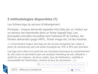 4
2 méthodologies disponibles (1)
Les fichiers logs du serveur d’hébergement
Principes : chaque demande (appelée hits) faite par un visiteur sur
un serveur est repertoriée dans un ficher (appelé log). Les
principales données recueillies sont l’adresse IP du visiteur, les
fichiers demandés (page HMTL, fichier image etc.) et les horaires.
« L’inconvénient majeur des logs est de ne pas enregistrer les visites à
partir de cache/proxy soit une perte d’analyse de 10% à 30% des données.
Les logs sont utiles d’un point de vue d’analyse technique du comportement
du site mais ne permettent pas une analyse marketing de son utilisation »
(profil de vos visiteurs, de leurs visites, taux de fidélisation, visibilité et
accessibilité de l'information, chemin et taux de conversion…) »
Cf : http://www.1ere-position.fr/mesure-de-performance
2010 – Mesures d’audience JCD blog
 