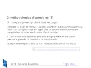5
2 méthodologies disponibles (2)
Un marqueur javascript placé dans les pages
Principes : il s’agit de marquer les pages dont on veut mesurer l’audience à
l’aide d’un code javascript. Un appel vers un serveur distant permet de
comptabiliser et traiter les données liées à la visite.
« C’est la méthode à préférer pour une analyse fiable et une vision
précise et globale de l’audience de son site web.
Quelque soit l'origine (saisie de l'url, moteurs, liens, email, rss, etc.) »
Cf : http://www.1ere-position.fr/mesure-de-performance
2010 – Mesures d’audience JCD blog
 